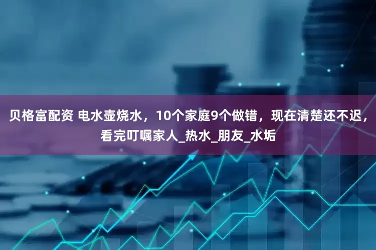 贝格富配资 电水壶烧水，10个家庭9个做错，现在清楚还不迟，看完叮嘱家人_热水_朋友_水垢