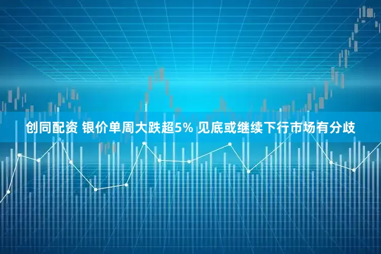 创同配资 银价单周大跌超5% 见底或继续下行市场有分歧