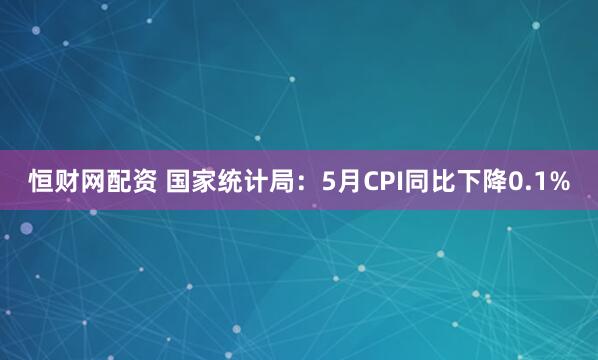 恒财网配资 国家统计局：5月CPI同比下降0.1%