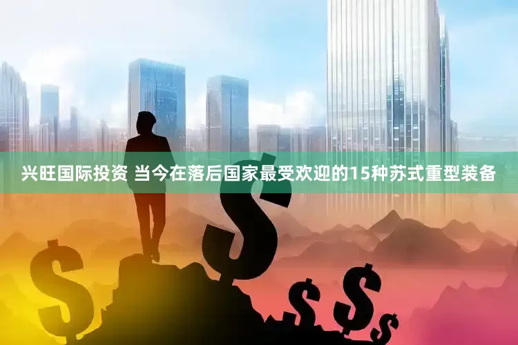 兴旺国际投资 当今在落后国家最受欢迎的15种苏式重型装备