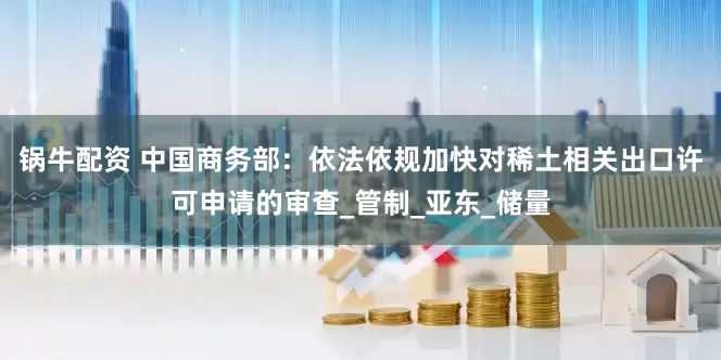锅牛配资 中国商务部：依法依规加快对稀土相关出口许可申请的审查_管制_亚东_储量