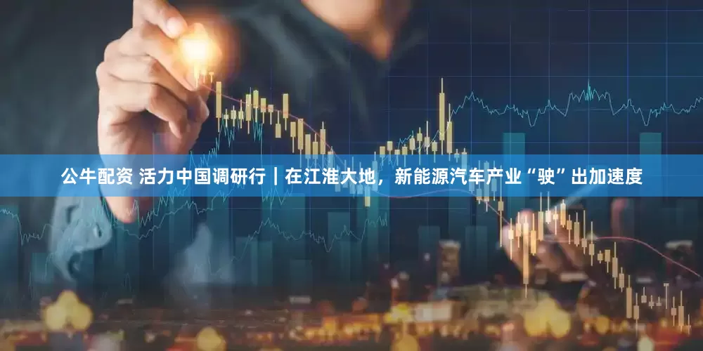 公牛配资 活力中国调研行｜在江淮大地，新能源汽车产业“驶”出加速度