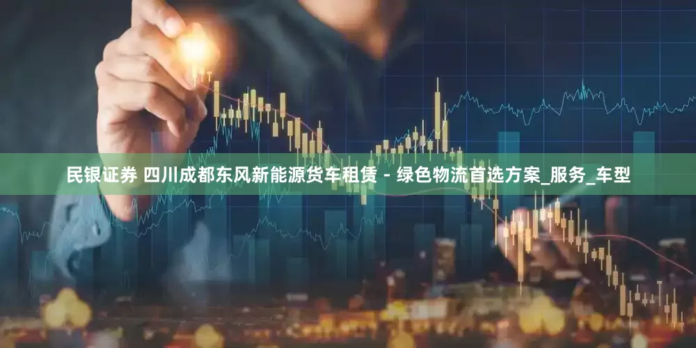 民银证券 四川成都东风新能源货车租赁 - 绿色物流首选方案_服务_车型