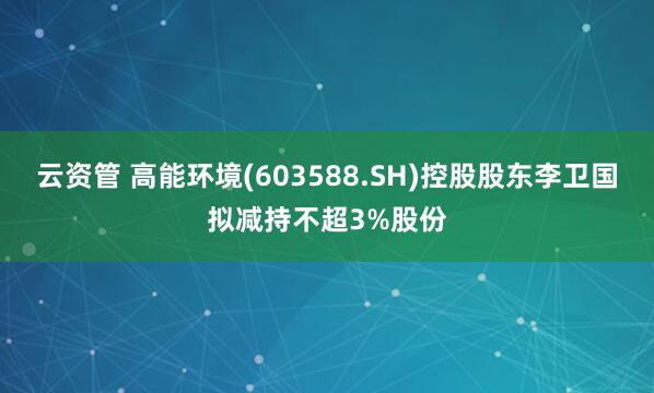 云资管 高能环境(603588.SH)控股股东李卫国拟减持不超3%股份