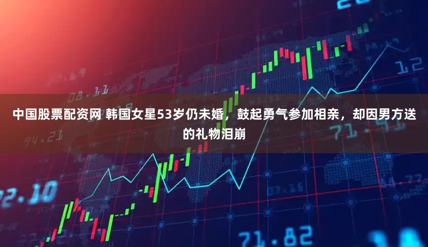 中国股票配资网 韩国女星53岁仍未婚，鼓起勇气参加相亲，却因男方送的礼物泪崩