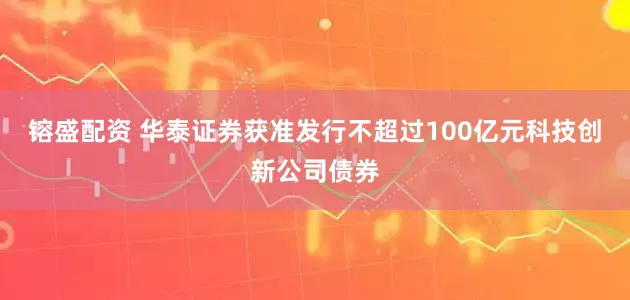 镕盛配资 华泰证券获准发行不超过100亿元科技创新公司债券