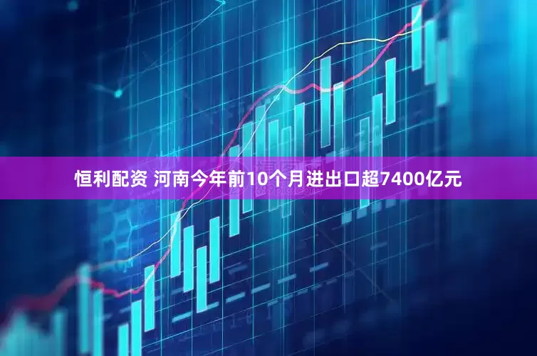 恒利配资 河南今年前10个月进出口超7400亿元