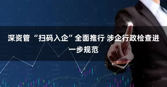 深资管 “扫码入企”全面推行 涉企行政检查进一步规范