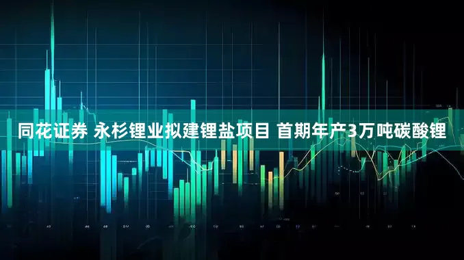 同花证券 永杉锂业拟建锂盐项目 首期年产3万吨碳酸锂