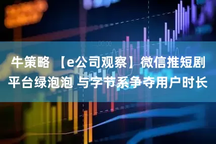 牛策略 【e公司观察】微信推短剧平台绿泡泡 与字节系争夺用户时长